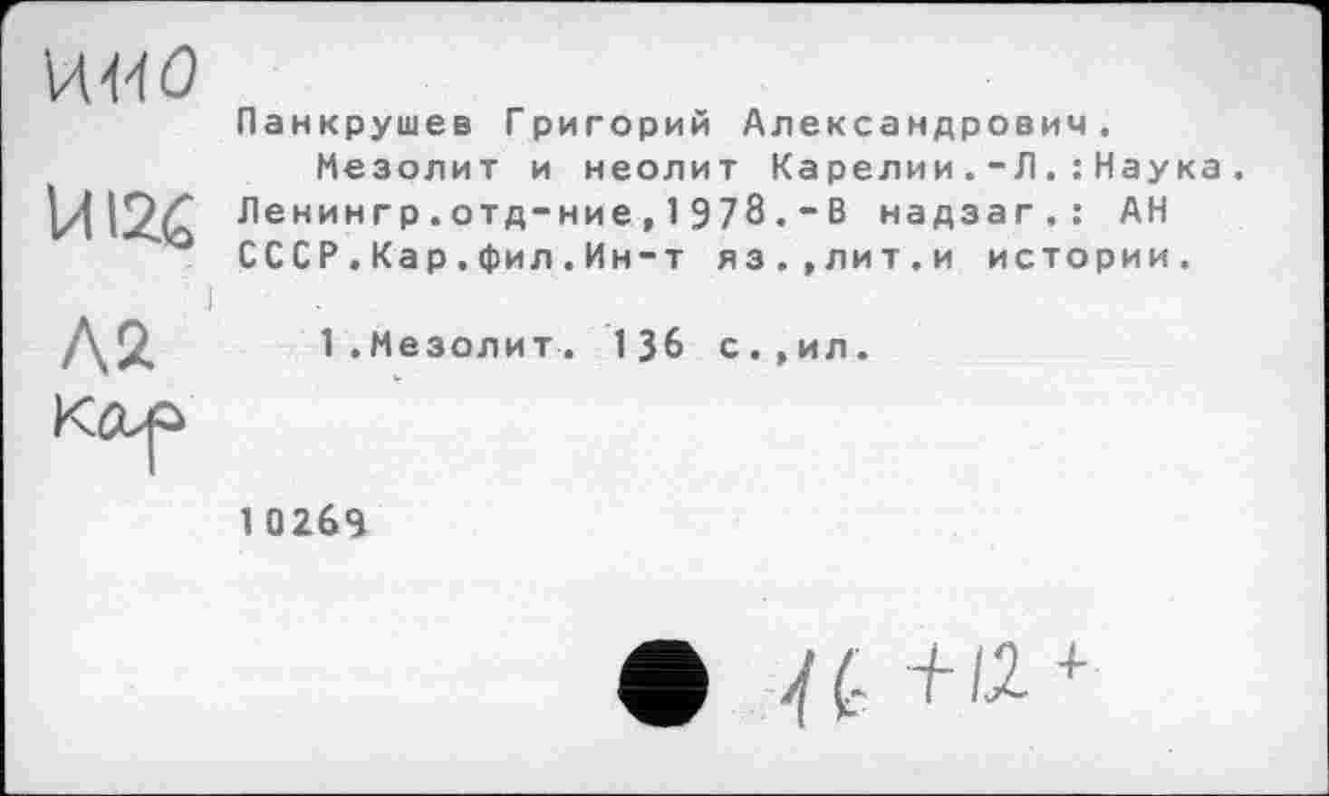 ﻿И-ИО
ЙІ26
Л2 Кор
Панкрушев Григорий Александрович.
Мезолит и неолит Карелии.-Л.: Наука. Ленингр.отд-ние, 1 978.-В надзаг.: АН СССР.Кар.фил.Ин-т яз.,лит.и истории.
1.Мезолит. 136 с.,ил.
1 0 269
